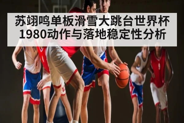 苏翊鸣单板滑雪大跳台世界杯1980动作与落地稳定性分析