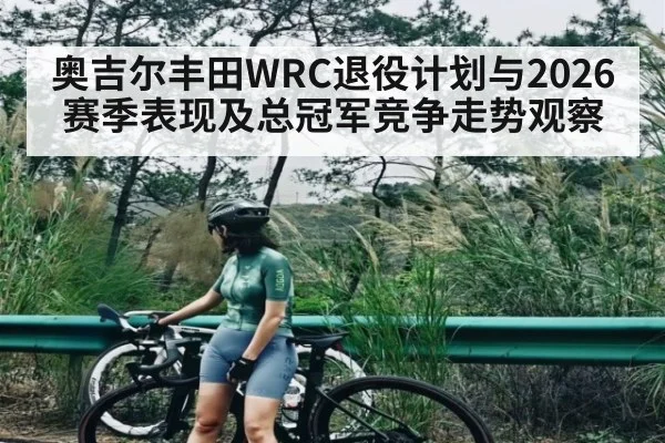 奥吉尔丰田WRC退役计划与2026赛季表现及总冠军竞争走势观察