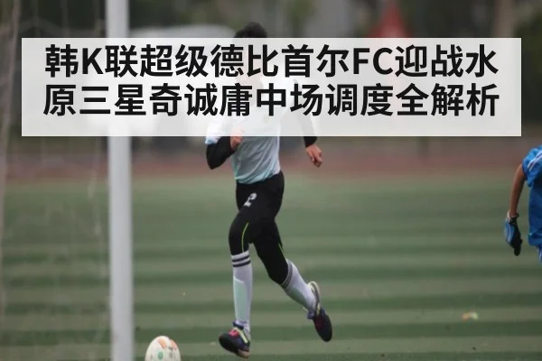 韩K联超级德比首尔FC迎战水原三星奇诚庸中场调度全解析
